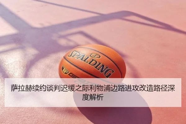 萨拉赫续约谈判迟缓之际利物浦边路进攻改造路径深度解析