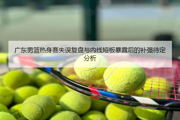 广东男篮热身赛失误复盘与内线短板暴露后的补强待定分析