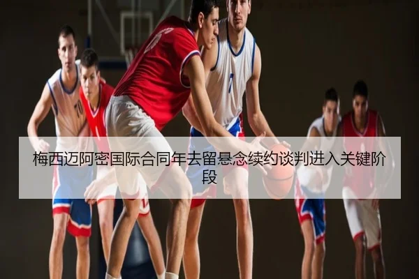 梅西迈阿密国际合同年去留悬念续约谈判进入关键阶段