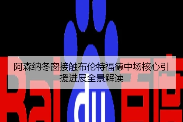 阿森纳冬窗接触布伦特福德中场核心引援进展全景解读
