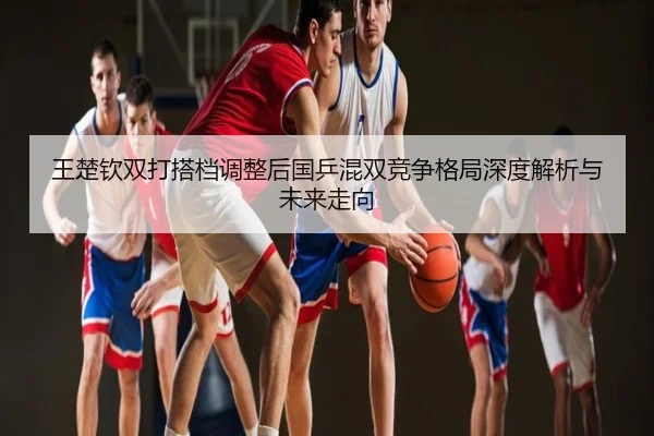 王楚钦双打搭档调整后国乒混双竞争格局深度解析与未来走向