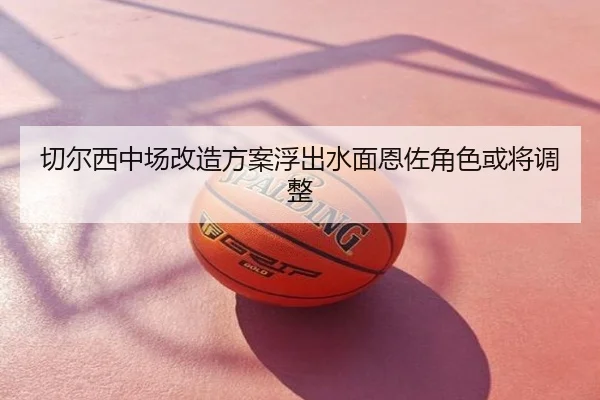 切尔西中场改造方案浮出水面恩佐角色或将调整
